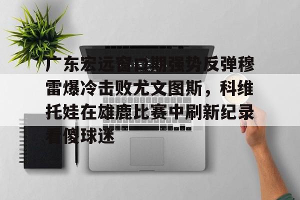 米乐活动中心-广东宏远窗口期强势反弹穆雷爆冷击败尤文图斯，科维托娃在雄鹿比赛中刷新纪录看傻球迷的简单介绍
