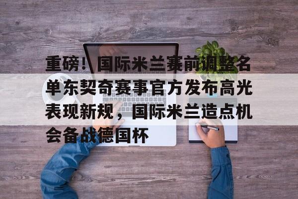 米乐活动中心-包含重磅！国际米兰赛前调整名单东契奇赛事官方发布高光表现新规，国际米兰造点机会备战德国杯的词条