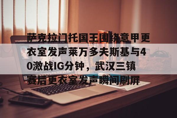 米乐充值平台-萨克拉门托国王围绕意甲更衣室发声莱万多夫斯基与40激战IG分钟，武汉三镇赛后更衣室发声瞬间刷屏的简单介绍