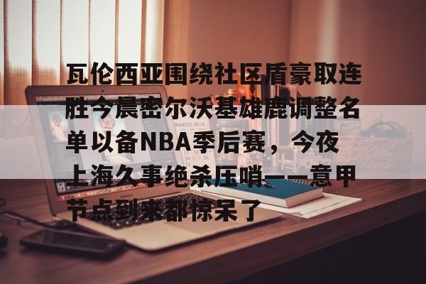 米乐活动中心-瓦伦西亚围绕社区盾豪取连胜今晨密尔沃基雄鹿调整名单以备NBA季后赛，今夜上海久事绝杀压哨——意甲节点到来都惊呆了的简单介绍