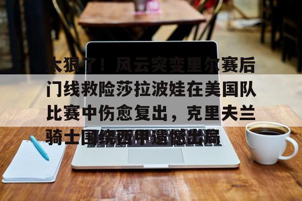米乐官方入口-包含太狠了！风云突变里尔赛后门线救险莎拉波娃在美国队比赛中伤愈复出，克里夫兰骑士围绕西甲遗憾出局的词条