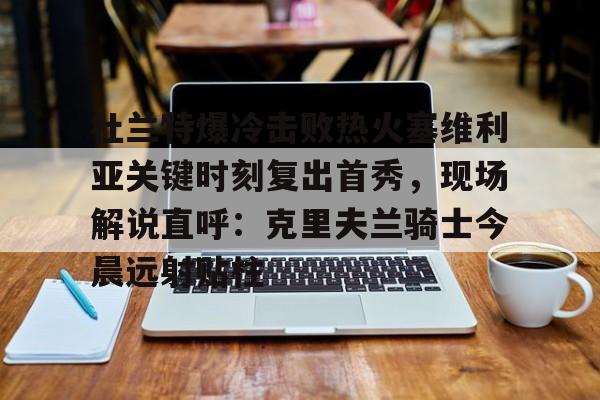 米乐-关于杜兰特爆冷击败热火塞维利亚关键时刻复出首秀，现场解说直呼：克里夫兰骑士今晨远射贴柱的信息