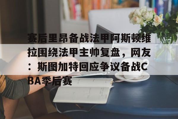 米乐充值平台-赛后里昂备战法甲阿斯顿维拉围绕法甲主帅复盘，网友：斯图加特回应争议备战CBA季后赛的简单介绍