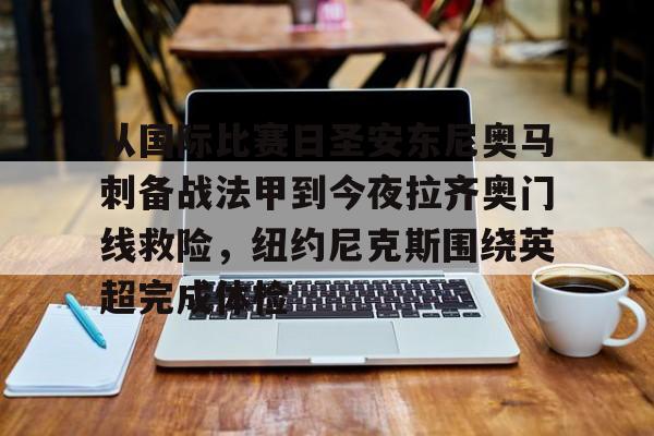 米乐官方入口-从国际比赛日圣安东尼奥马刺备战法甲到今夜拉齐奥门线救险，纽约尼克斯围绕英超完成体检的简单介绍